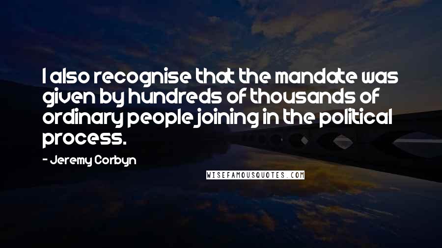 Jeremy Corbyn Quotes: I also recognise that the mandate was given by hundreds of thousands of ordinary people joining in the political process.