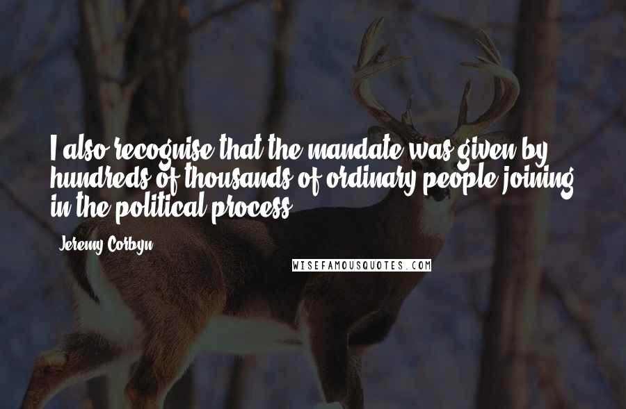 Jeremy Corbyn Quotes: I also recognise that the mandate was given by hundreds of thousands of ordinary people joining in the political process.