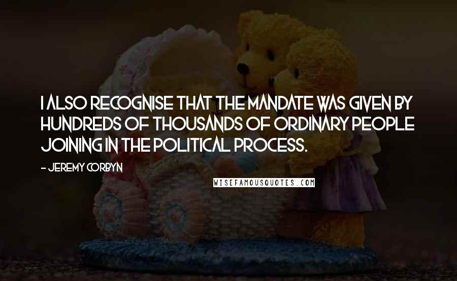 Jeremy Corbyn Quotes: I also recognise that the mandate was given by hundreds of thousands of ordinary people joining in the political process.