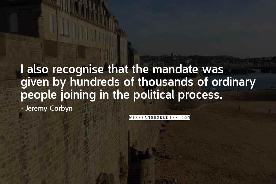 Jeremy Corbyn Quotes: I also recognise that the mandate was given by hundreds of thousands of ordinary people joining in the political process.