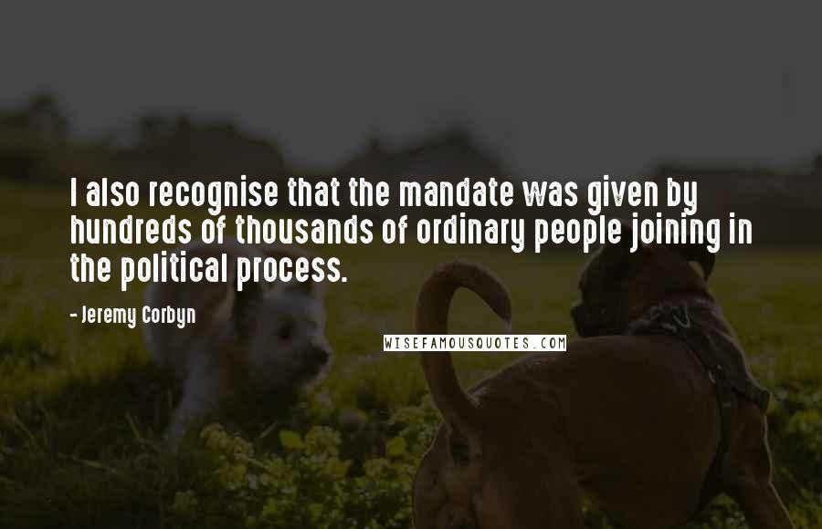Jeremy Corbyn Quotes: I also recognise that the mandate was given by hundreds of thousands of ordinary people joining in the political process.