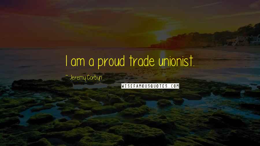 Jeremy Corbyn Quotes: I am a proud trade unionist.