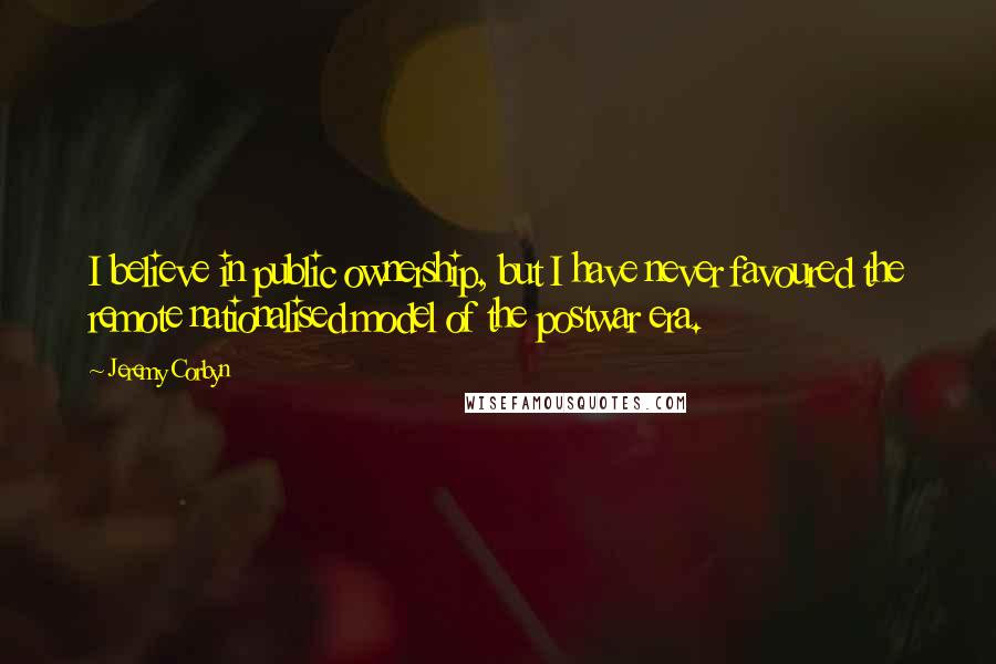 Jeremy Corbyn Quotes: I believe in public ownership, but I have never favoured the remote nationalised model of the postwar era.