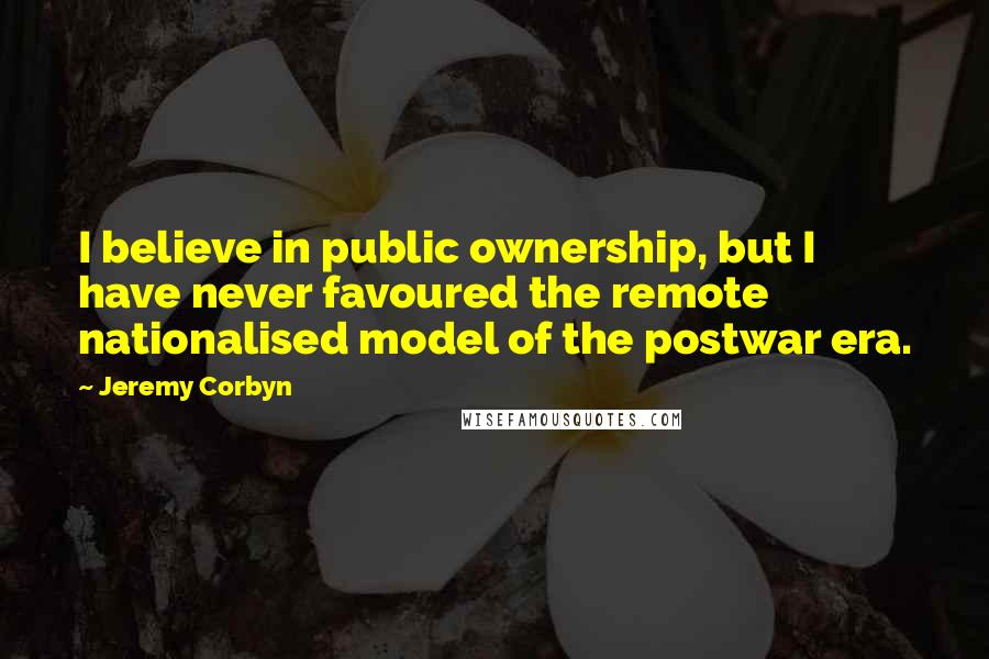 Jeremy Corbyn Quotes: I believe in public ownership, but I have never favoured the remote nationalised model of the postwar era.