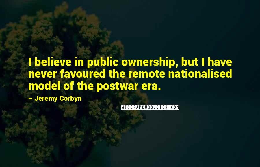 Jeremy Corbyn Quotes: I believe in public ownership, but I have never favoured the remote nationalised model of the postwar era.