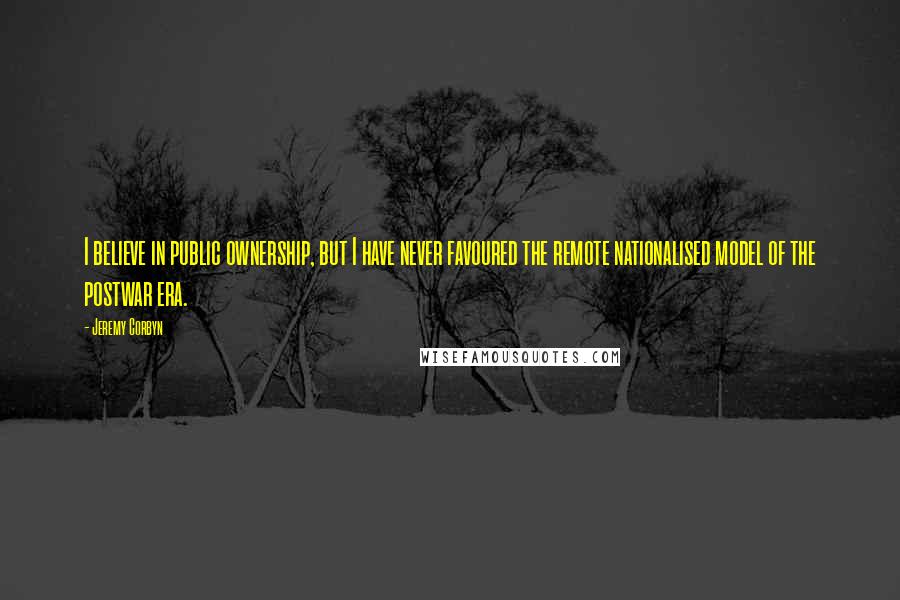 Jeremy Corbyn Quotes: I believe in public ownership, but I have never favoured the remote nationalised model of the postwar era.