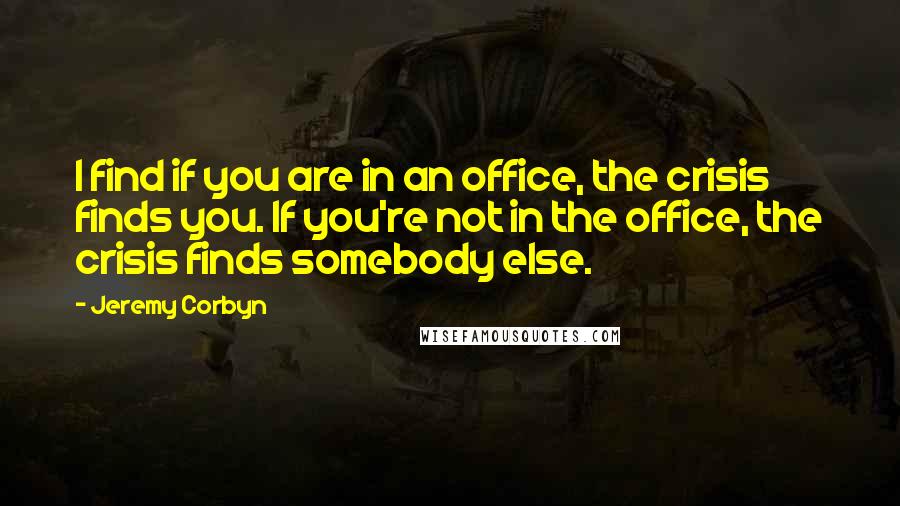 Jeremy Corbyn Quotes: I find if you are in an office, the crisis finds you. If you're not in the office, the crisis finds somebody else.