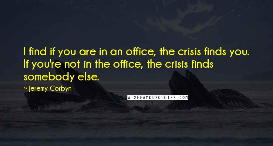 Jeremy Corbyn Quotes: I find if you are in an office, the crisis finds you. If you're not in the office, the crisis finds somebody else.