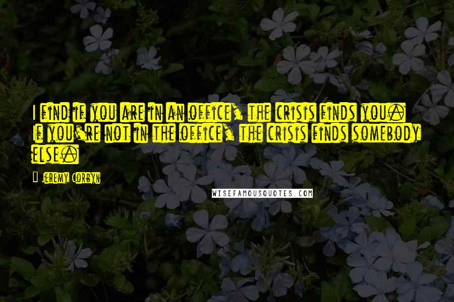 Jeremy Corbyn Quotes: I find if you are in an office, the crisis finds you. If you're not in the office, the crisis finds somebody else.