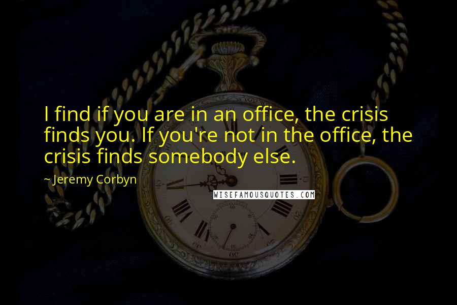 Jeremy Corbyn Quotes: I find if you are in an office, the crisis finds you. If you're not in the office, the crisis finds somebody else.