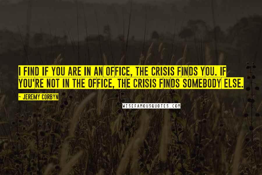 Jeremy Corbyn Quotes: I find if you are in an office, the crisis finds you. If you're not in the office, the crisis finds somebody else.