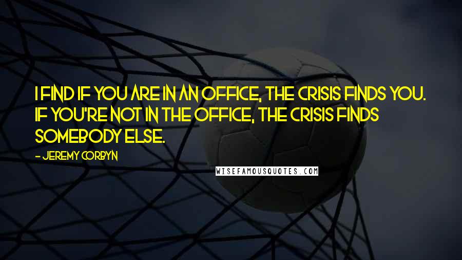 Jeremy Corbyn Quotes: I find if you are in an office, the crisis finds you. If you're not in the office, the crisis finds somebody else.