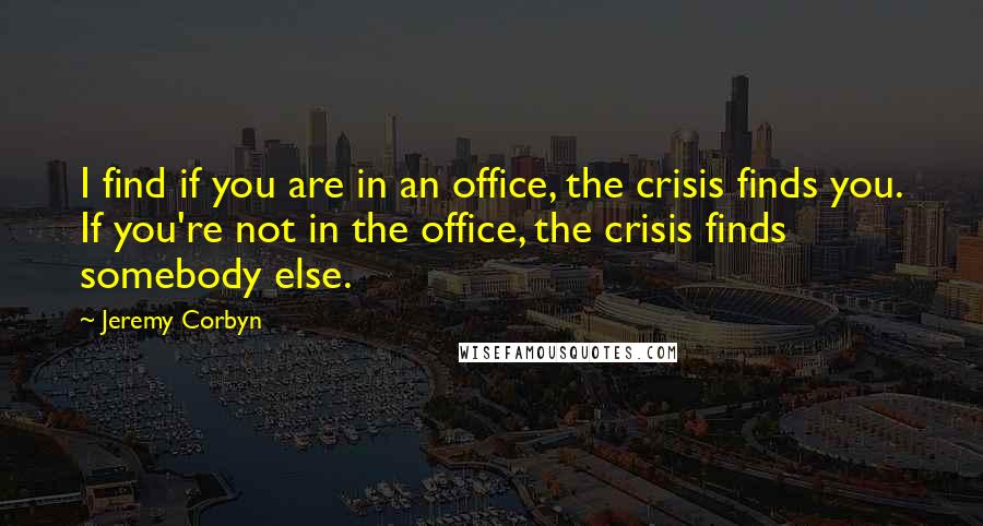 Jeremy Corbyn Quotes: I find if you are in an office, the crisis finds you. If you're not in the office, the crisis finds somebody else.