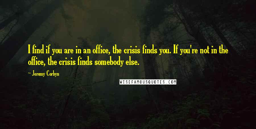 Jeremy Corbyn Quotes: I find if you are in an office, the crisis finds you. If you're not in the office, the crisis finds somebody else.