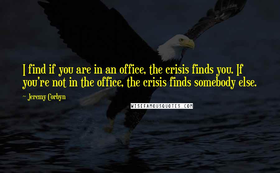 Jeremy Corbyn Quotes: I find if you are in an office, the crisis finds you. If you're not in the office, the crisis finds somebody else.