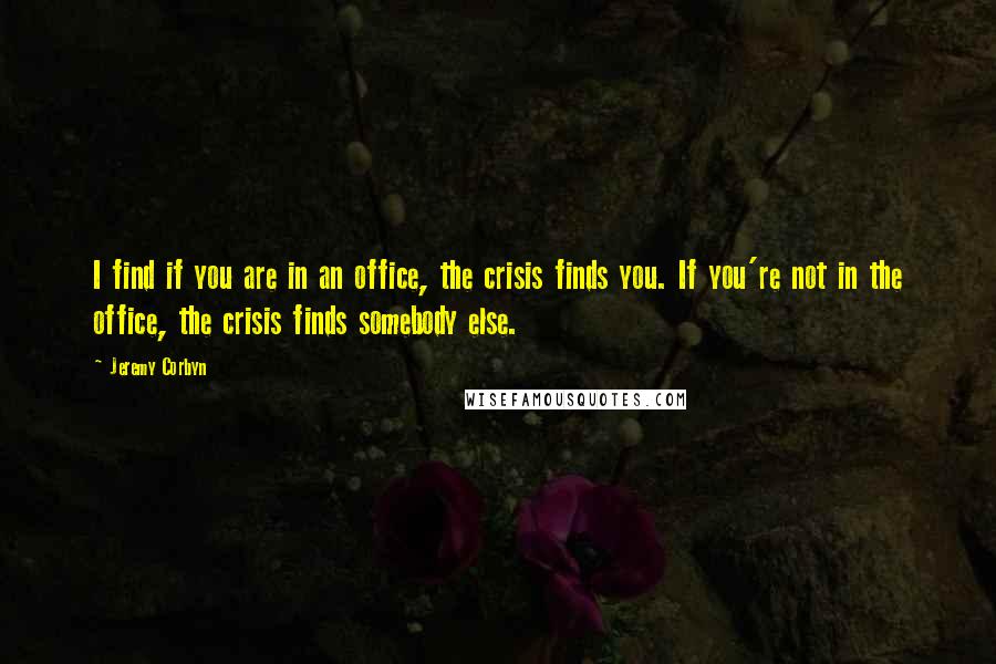 Jeremy Corbyn Quotes: I find if you are in an office, the crisis finds you. If you're not in the office, the crisis finds somebody else.