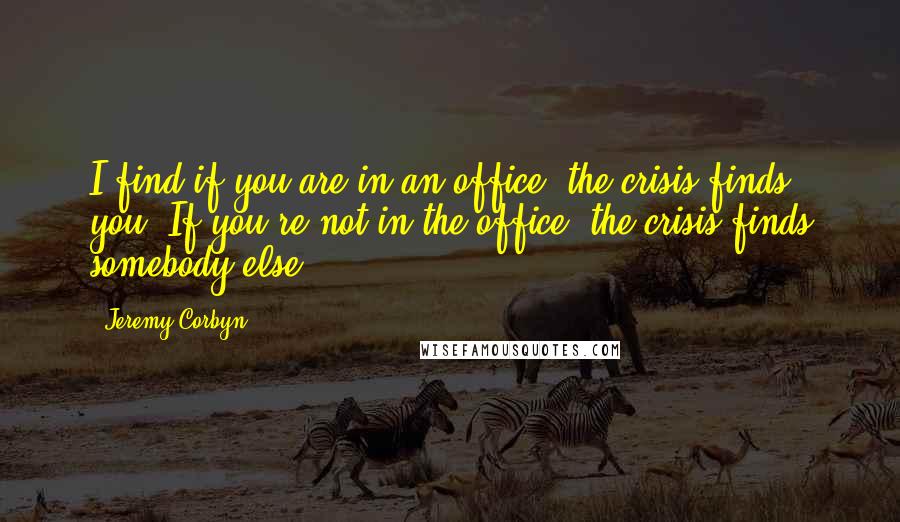 Jeremy Corbyn Quotes: I find if you are in an office, the crisis finds you. If you're not in the office, the crisis finds somebody else.