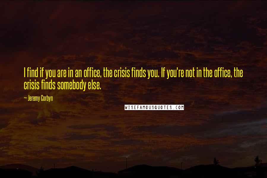 Jeremy Corbyn Quotes: I find if you are in an office, the crisis finds you. If you're not in the office, the crisis finds somebody else.