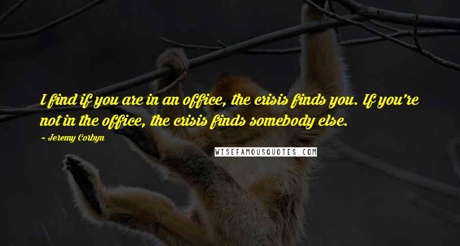 Jeremy Corbyn Quotes: I find if you are in an office, the crisis finds you. If you're not in the office, the crisis finds somebody else.