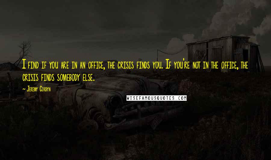 Jeremy Corbyn Quotes: I find if you are in an office, the crisis finds you. If you're not in the office, the crisis finds somebody else.
