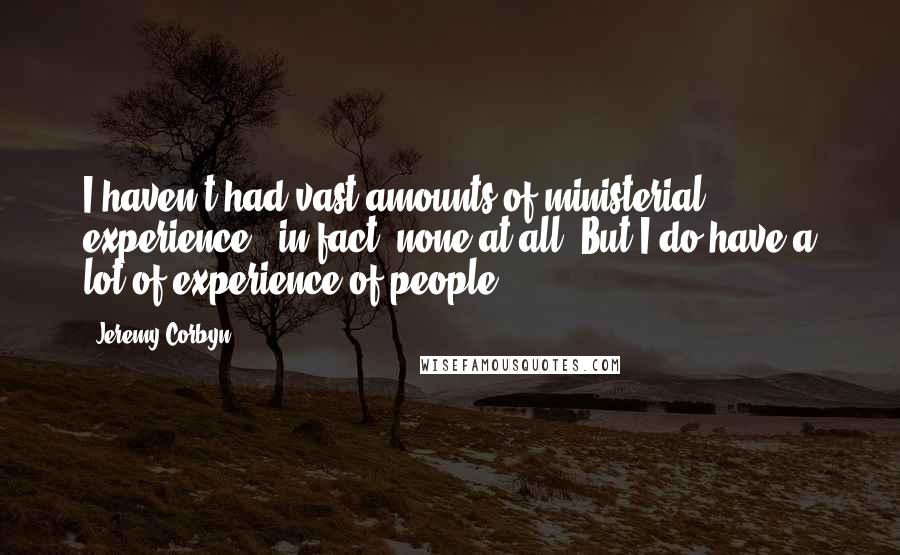 Jeremy Corbyn Quotes: I haven't had vast amounts of ministerial experience - in fact, none at all. But I do have a lot of experience of people.