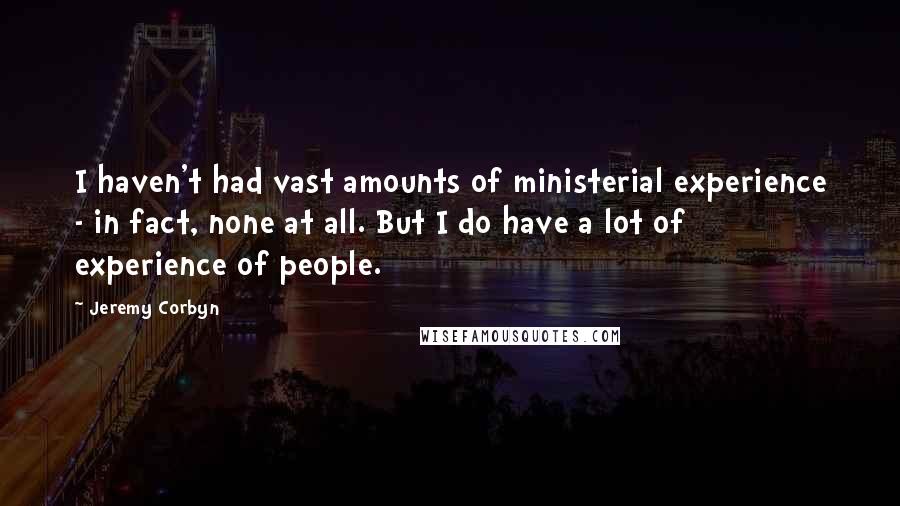 Jeremy Corbyn Quotes: I haven't had vast amounts of ministerial experience - in fact, none at all. But I do have a lot of experience of people.