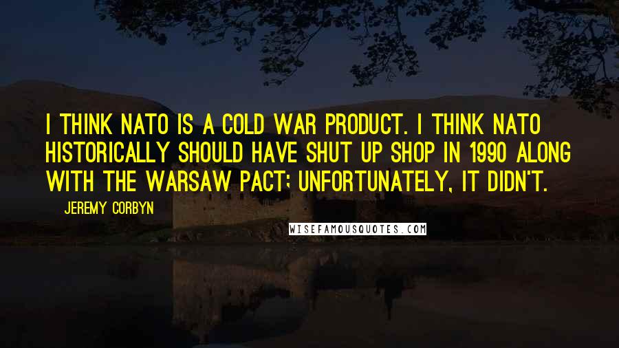 Jeremy Corbyn Quotes: I think NATO is a Cold War product. I think NATO historically should have shut up shop in 1990 along with the Warsaw Pact; unfortunately, it didn't.