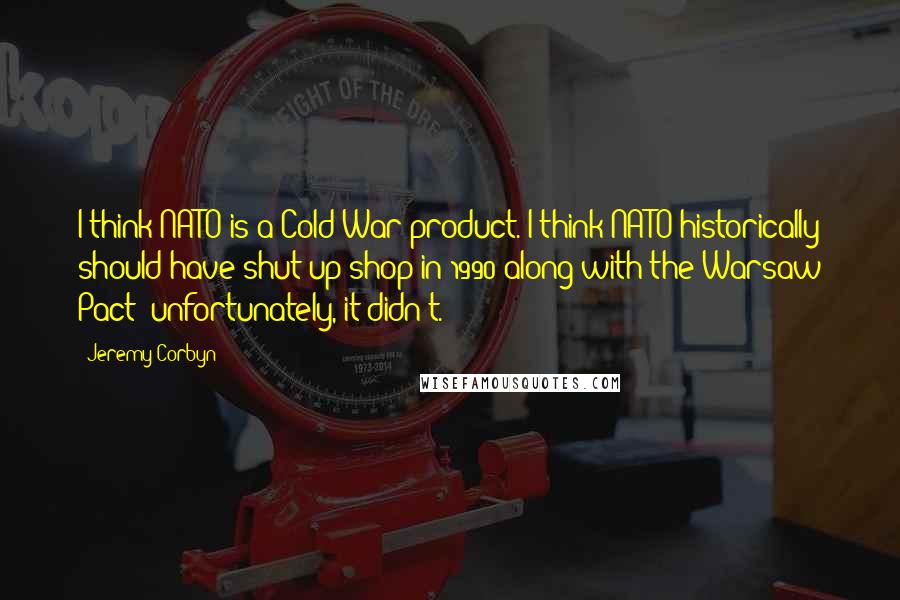 Jeremy Corbyn Quotes: I think NATO is a Cold War product. I think NATO historically should have shut up shop in 1990 along with the Warsaw Pact; unfortunately, it didn't.