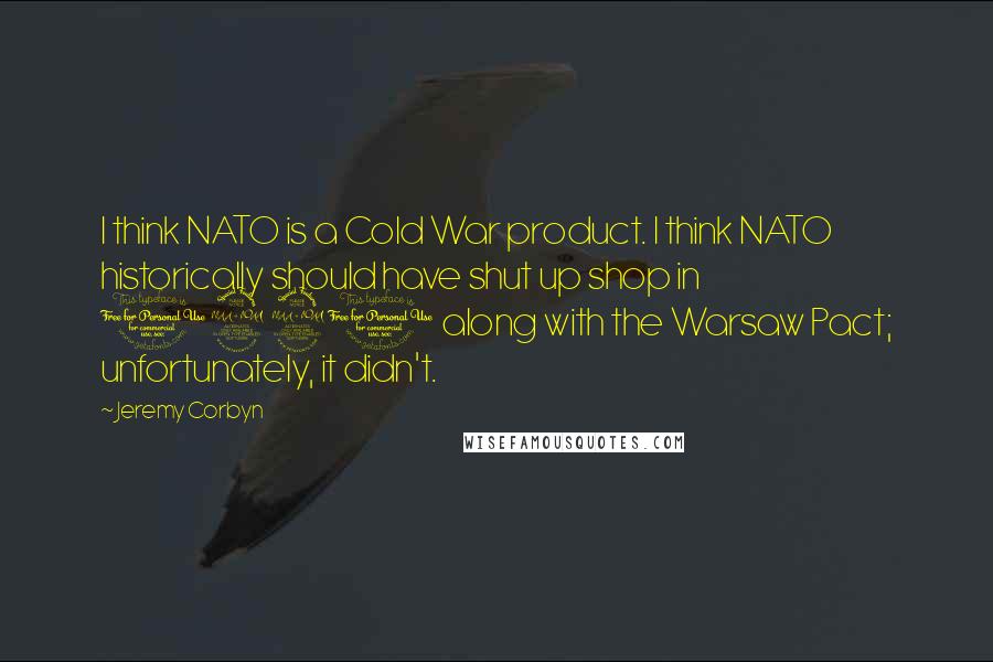 Jeremy Corbyn Quotes: I think NATO is a Cold War product. I think NATO historically should have shut up shop in 1990 along with the Warsaw Pact; unfortunately, it didn't.