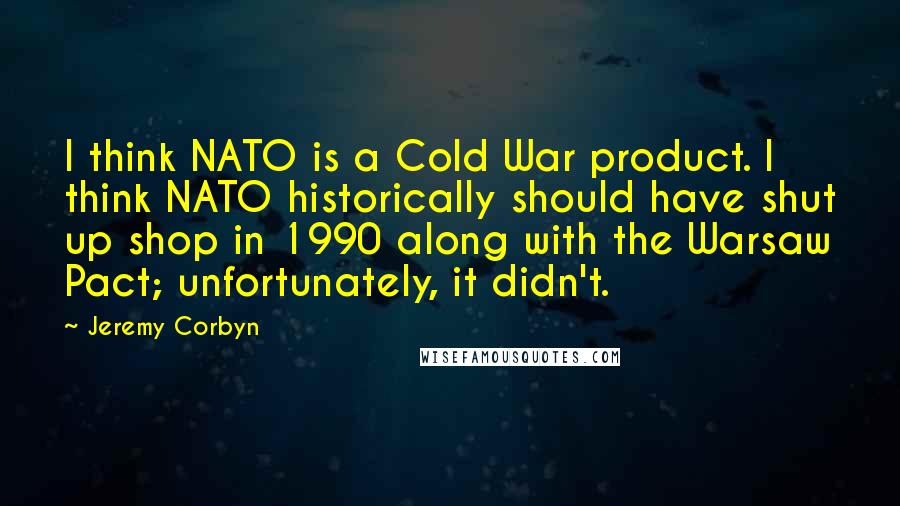 Jeremy Corbyn Quotes: I think NATO is a Cold War product. I think NATO historically should have shut up shop in 1990 along with the Warsaw Pact; unfortunately, it didn't.