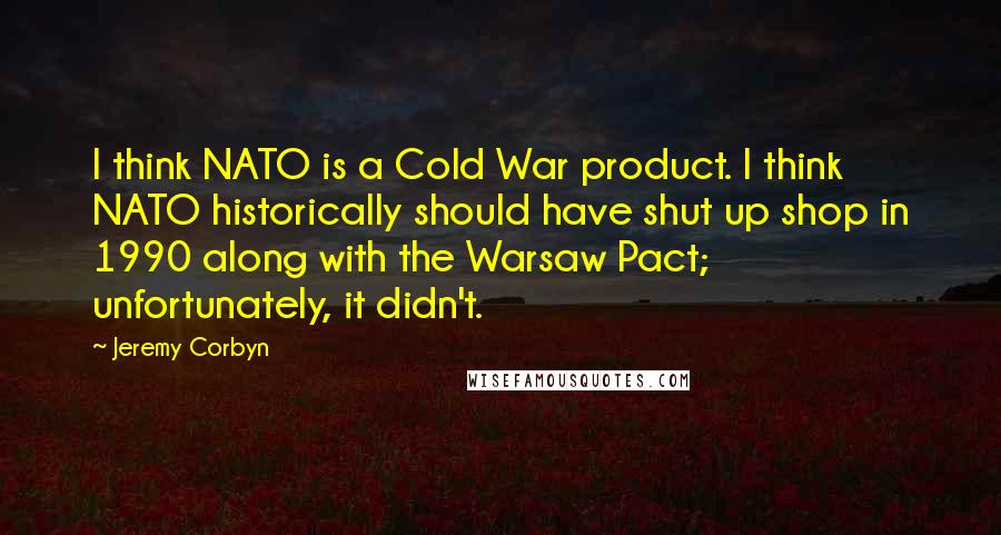 Jeremy Corbyn Quotes: I think NATO is a Cold War product. I think NATO historically should have shut up shop in 1990 along with the Warsaw Pact; unfortunately, it didn't.
