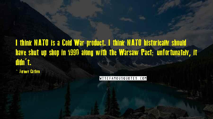 Jeremy Corbyn Quotes: I think NATO is a Cold War product. I think NATO historically should have shut up shop in 1990 along with the Warsaw Pact; unfortunately, it didn't.