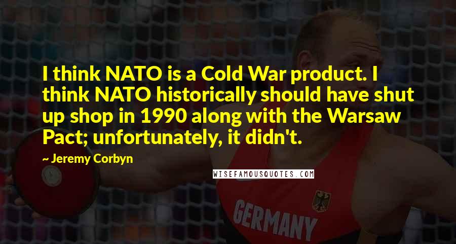 Jeremy Corbyn Quotes: I think NATO is a Cold War product. I think NATO historically should have shut up shop in 1990 along with the Warsaw Pact; unfortunately, it didn't.