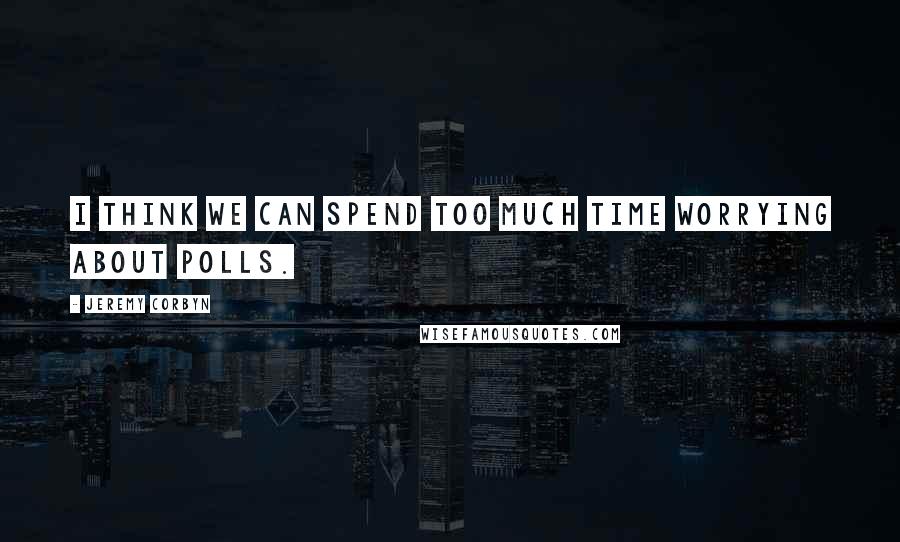 Jeremy Corbyn Quotes: I think we can spend too much time worrying about polls.