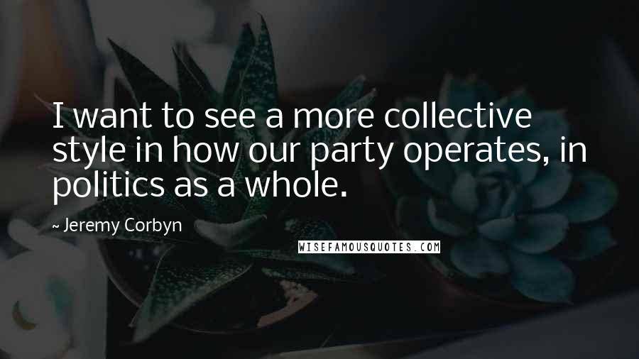 Jeremy Corbyn Quotes: I want to see a more collective style in how our party operates, in politics as a whole.