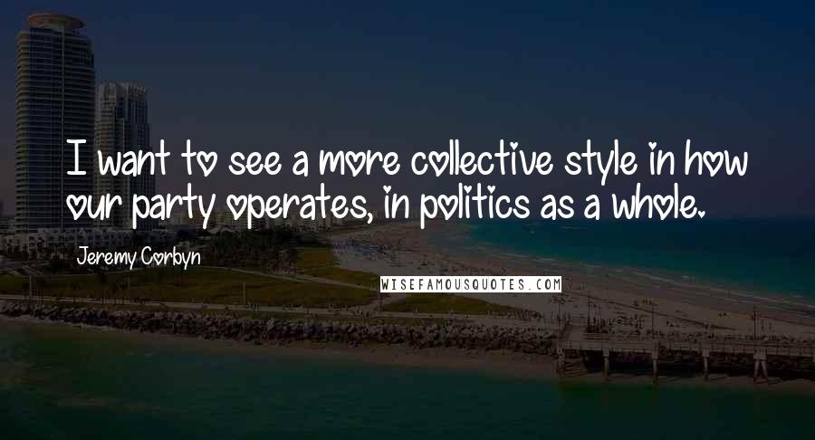 Jeremy Corbyn Quotes: I want to see a more collective style in how our party operates, in politics as a whole.