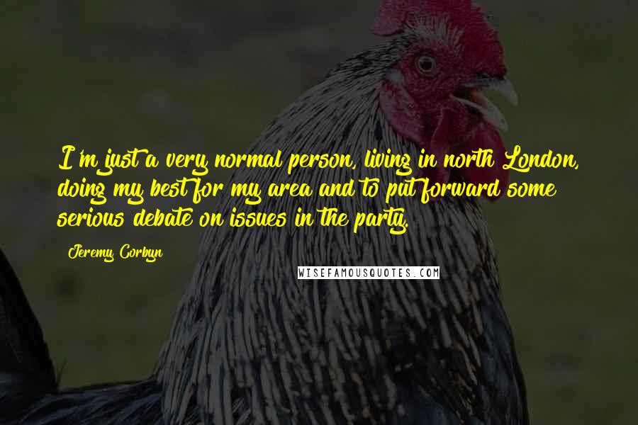 Jeremy Corbyn Quotes: I'm just a very normal person, living in north London, doing my best for my area and to put forward some serious debate on issues in the party.