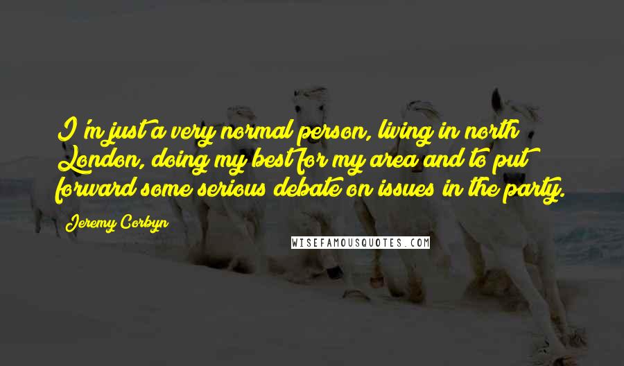 Jeremy Corbyn Quotes: I'm just a very normal person, living in north London, doing my best for my area and to put forward some serious debate on issues in the party.