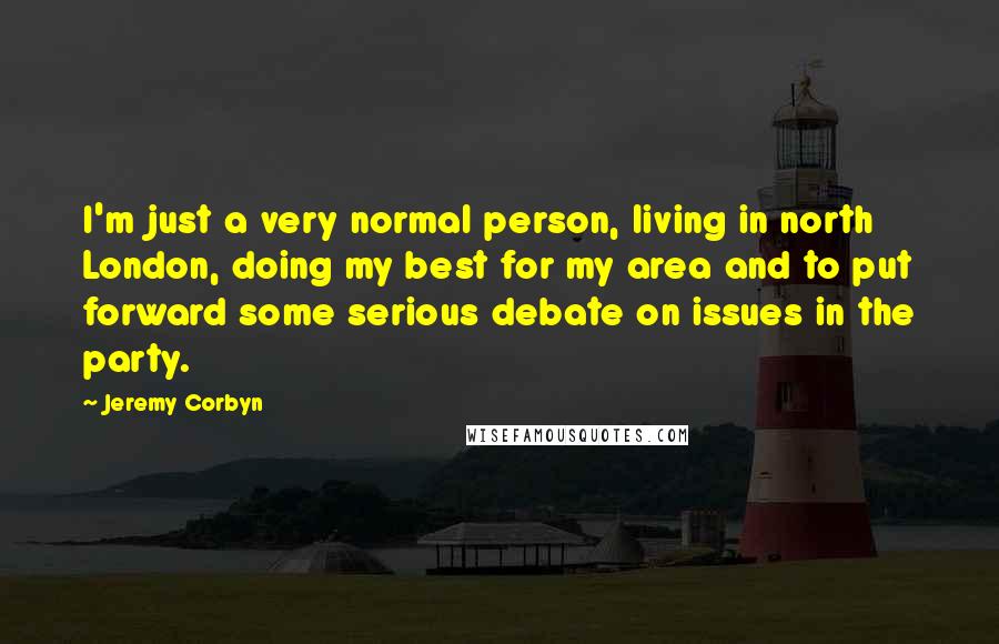 Jeremy Corbyn Quotes: I'm just a very normal person, living in north London, doing my best for my area and to put forward some serious debate on issues in the party.