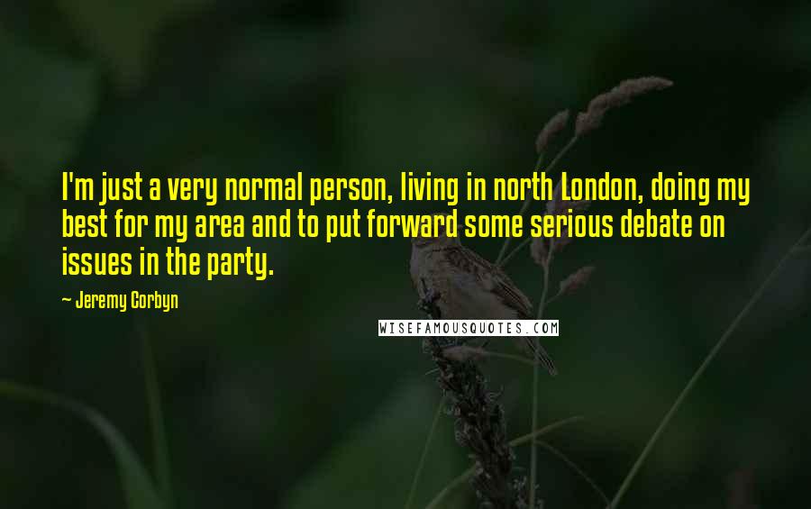 Jeremy Corbyn Quotes: I'm just a very normal person, living in north London, doing my best for my area and to put forward some serious debate on issues in the party.