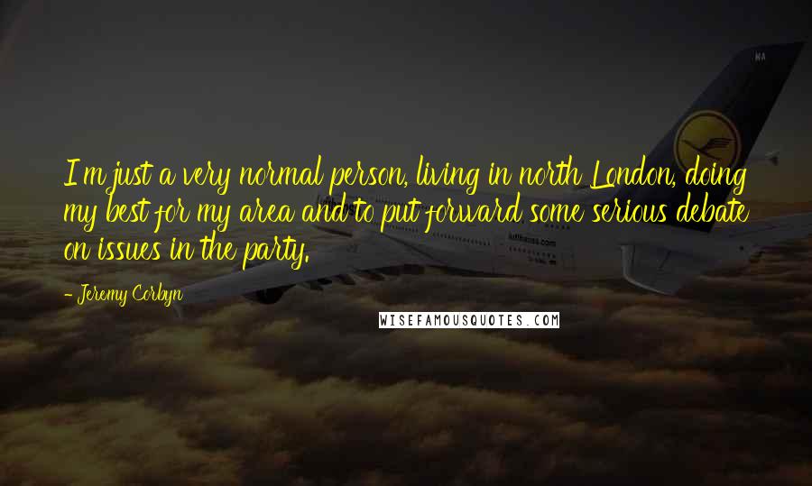 Jeremy Corbyn Quotes: I'm just a very normal person, living in north London, doing my best for my area and to put forward some serious debate on issues in the party.
