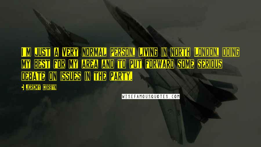 Jeremy Corbyn Quotes: I'm just a very normal person, living in north London, doing my best for my area and to put forward some serious debate on issues in the party.