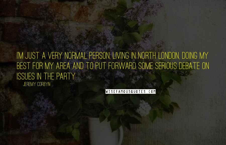 Jeremy Corbyn Quotes: I'm just a very normal person, living in north London, doing my best for my area and to put forward some serious debate on issues in the party.