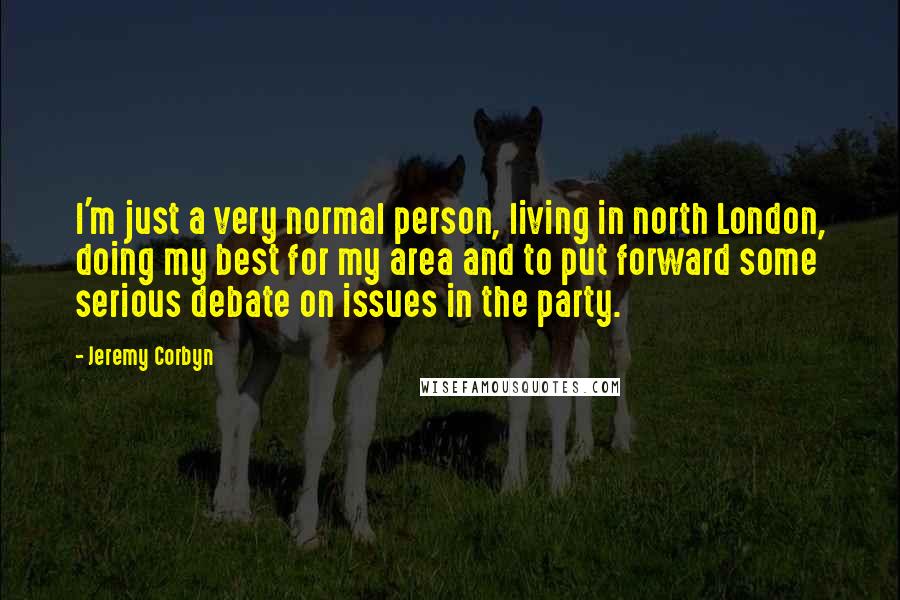 Jeremy Corbyn Quotes: I'm just a very normal person, living in north London, doing my best for my area and to put forward some serious debate on issues in the party.