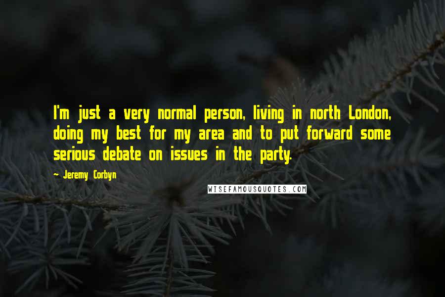 Jeremy Corbyn Quotes: I'm just a very normal person, living in north London, doing my best for my area and to put forward some serious debate on issues in the party.