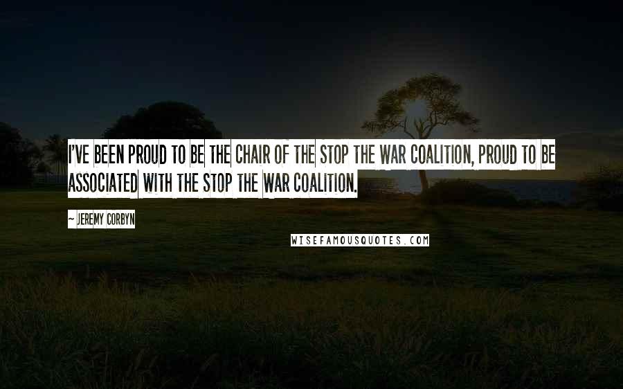 Jeremy Corbyn Quotes: I've been proud to be the chair of the Stop the War coalition, proud to be associated with the Stop the War coalition.