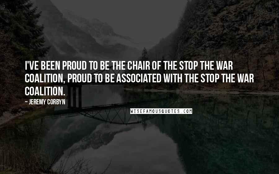 Jeremy Corbyn Quotes: I've been proud to be the chair of the Stop the War coalition, proud to be associated with the Stop the War coalition.