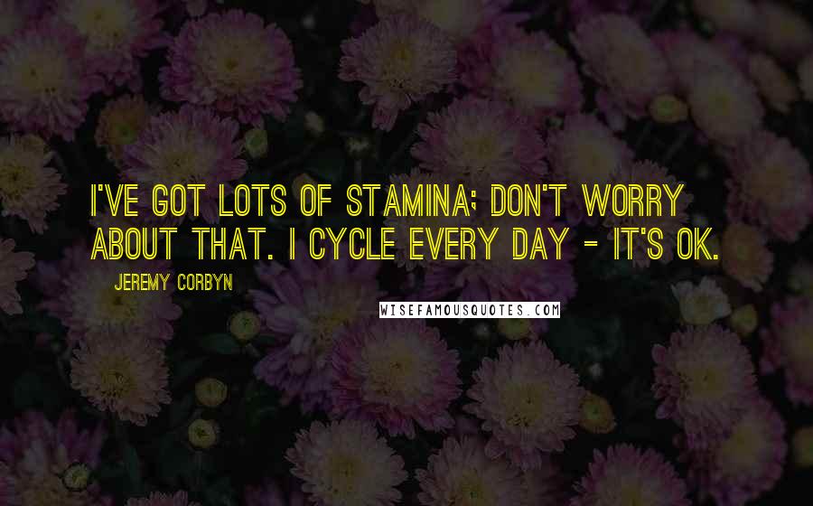 Jeremy Corbyn Quotes: I've got lots of stamina; don't worry about that. I cycle every day - it's OK.