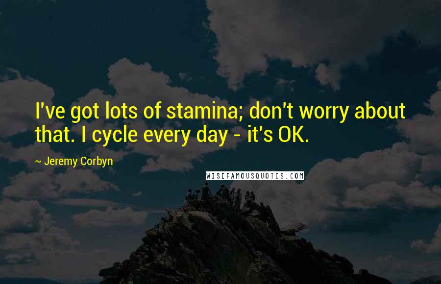 Jeremy Corbyn Quotes: I've got lots of stamina; don't worry about that. I cycle every day - it's OK.