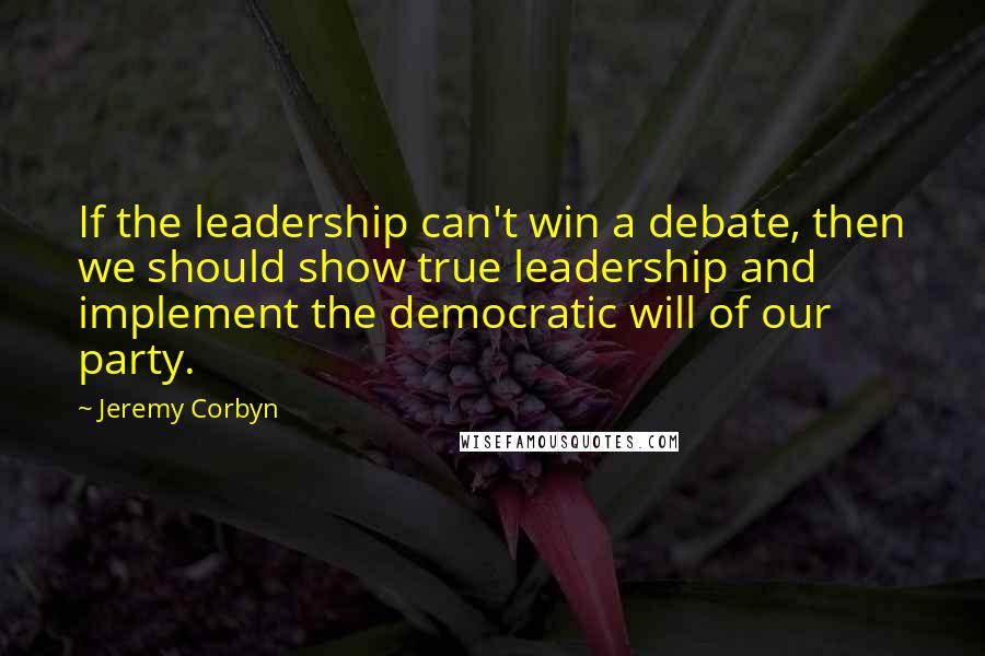 Jeremy Corbyn Quotes: If the leadership can't win a debate, then we should show true leadership and implement the democratic will of our party.